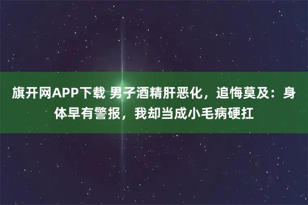 旗开网APP下载 男子酒精肝恶化，追悔莫及：身体早有警报，我却当成小毛病硬扛