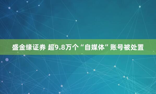 盛金缘证券 超9.8万个“自媒体”账号被处置