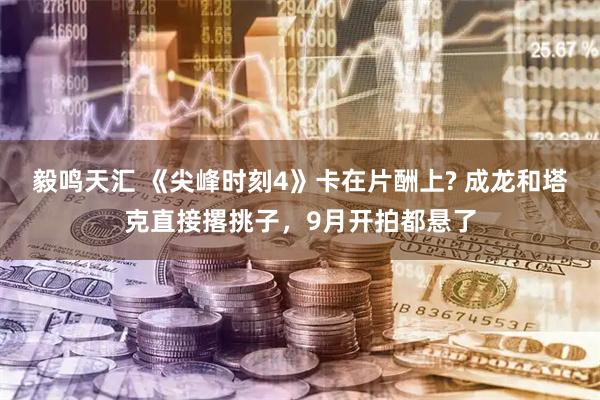 毅鸣天汇 《尖峰时刻4》卡在片酬上? 成龙和塔克直接撂挑子，9月开拍都悬了