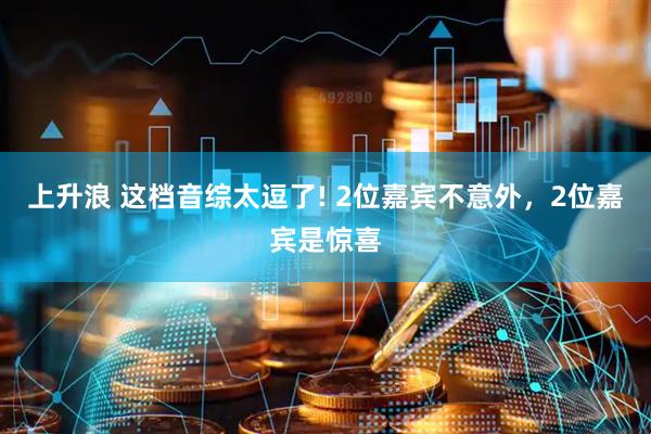 上升浪 这档音综太逗了! 2位嘉宾不意外，2位嘉宾是惊喜